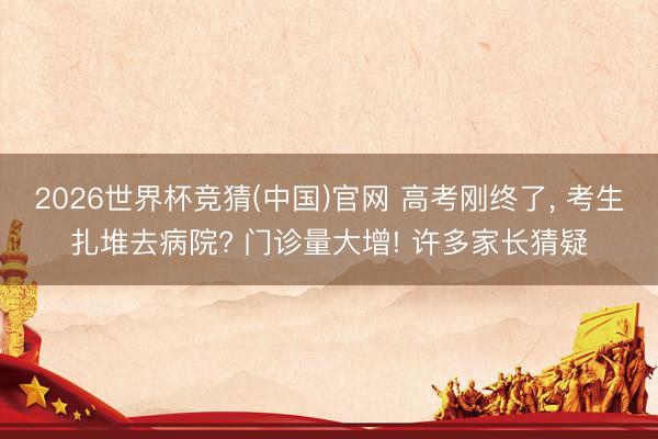 2026世界杯竞猜(中国)官网 高考刚终了， 考生扎堆去病院? 门诊量大增! 许多家长猜疑