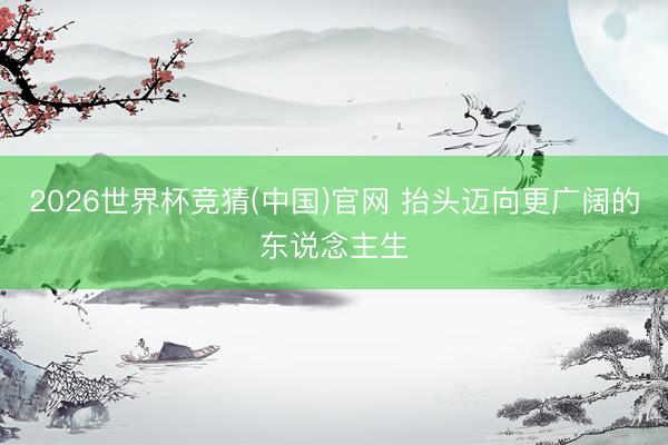 2026世界杯竞猜(中国)官网 抬头迈向更广阔的东说念主生