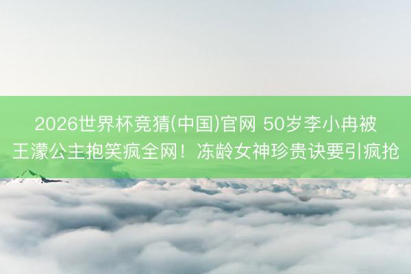 2026世界杯竞猜(中国)官网 50岁李小冉被王濛公主抱笑疯全网！冻龄女神珍贵诀要引疯抢