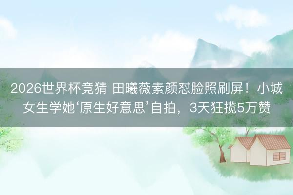 2026世界杯竞猜 田曦薇素颜怼脸照刷屏！小城女生学她‘原生好意思’自拍，3天狂揽5万赞