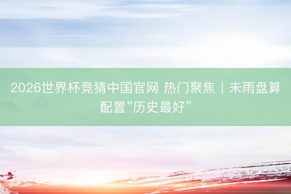 2026世界杯竞猜中国官网 热门聚焦｜未雨盘算配置“历史最好”
