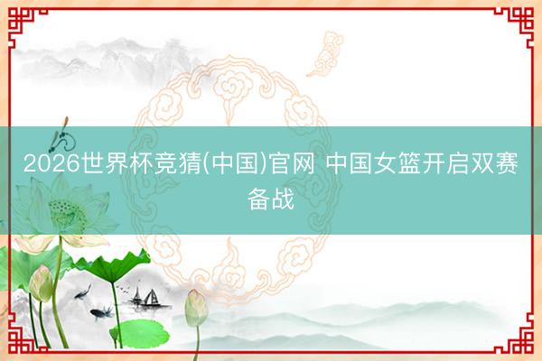 2026世界杯竞猜(中国)官网 中国女篮开启双赛备战