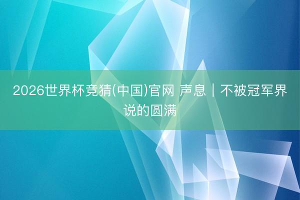 2026世界杯竞猜(中国)官网 声息｜不被冠军界说的圆满