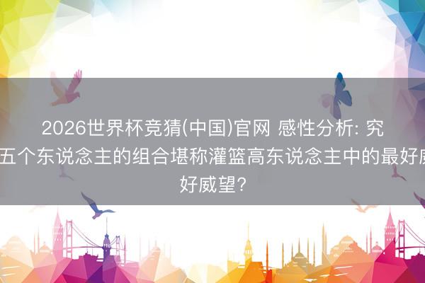 2026世界杯竞猜(中国)官网 感性分析: 究竟哪五个东说念主的组合堪称灌篮高东说念主中的最好威望?