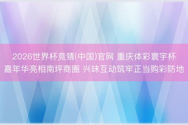 2026世界杯竞猜(中国)官网 重庆体彩寰宇杯嘉年华亮相南坪商圈 兴味互动筑牢正当购彩防地