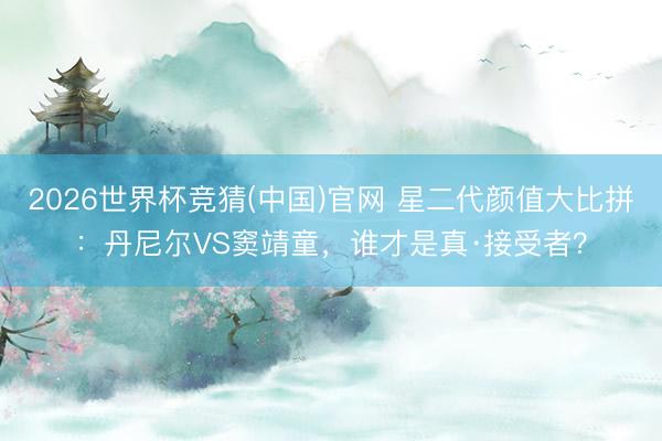 2026世界杯竞猜(中国)官网 星二代颜值大比拼:丹尼尔VS窦靖童,谁才是真·接受者?