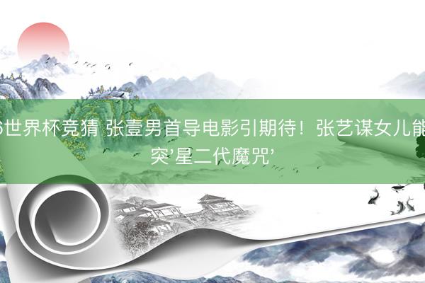 2026世界杯竞猜 张壹男首导电影引期待！张艺谋女儿能否冲突'星二代魔咒'