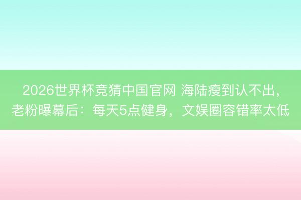 2026世界杯竞猜中国官网 海陆瘦到认不出，老粉曝幕后：每天5点健身，文娱圈容错率太低