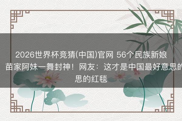 2026世界杯竞猜(中国)官网 56个民族新娘同台，苗家阿妹一舞封神！网友：这才是中国最好意思的红毯