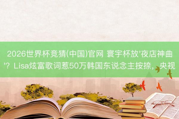 2026世界杯竞猜(中国)官网 寰宇杯放'夜店神曲'？Lisa炫富歌词惹50万韩国东说念主按捺，央视