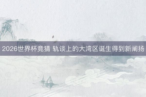 2026世界杯竞猜 轨谈上的大湾区诞生得到新阐扬