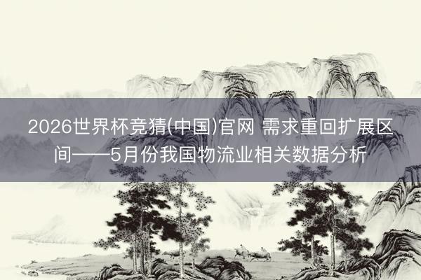 2026世界杯竞猜(中国)官网 需求重回扩展区间——5月份我国物流业相关数据分析