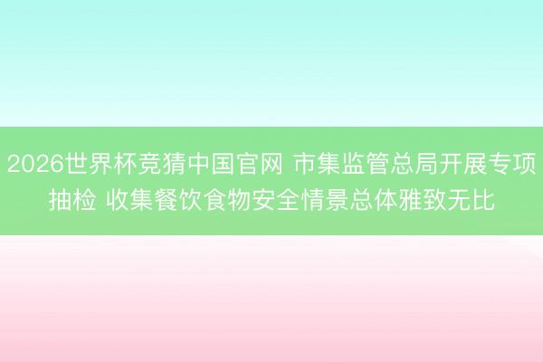 2026世界杯竞猜中国官网 市集监管总局开展专项抽检 收集餐饮食物安全情景总体雅致无比