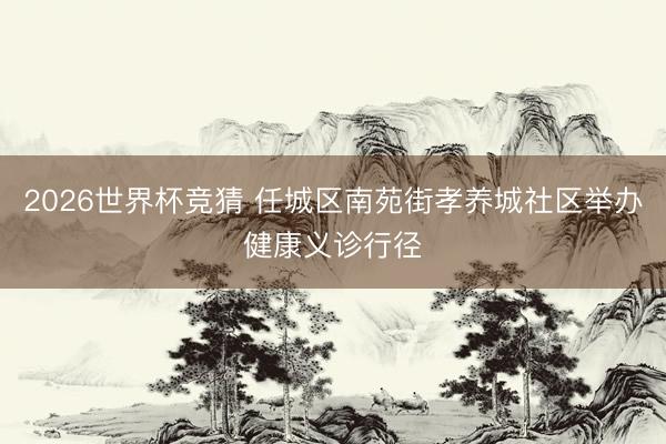 2026世界杯竞猜 任城区南苑街孝养城社区举办健康义诊行径