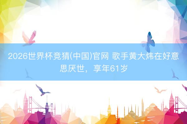 2026世界杯竞猜(中国)官网 歌手黄大炜在好意思厌世，享年61岁