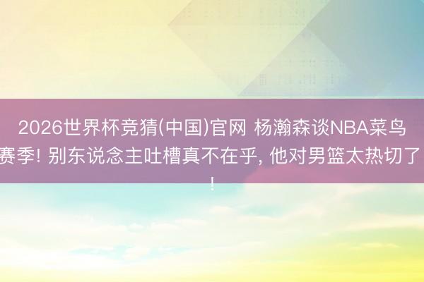 2026世界杯竞猜(中国)官网 杨瀚森谈NBA菜鸟赛季! 别东说念主吐槽真不在乎， 他对男篮太热切了!