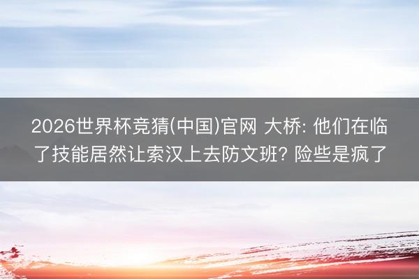 2026世界杯竞猜(中国)官网 大桥: 他们在临了技能居然让索汉上去防文班? 险些是疯了