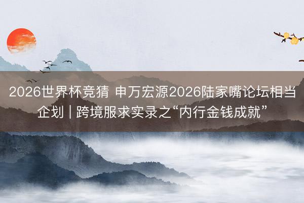 2026世界杯竞猜 申万宏源2026陆家嘴论坛相当企划 | 跨境服求实录之“内行金钱成就”