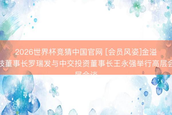 2026世界杯竞猜中国官网 [会员风姿]金溢科技董事长罗瑞发与中交投资董事长王永强举行高层会谈