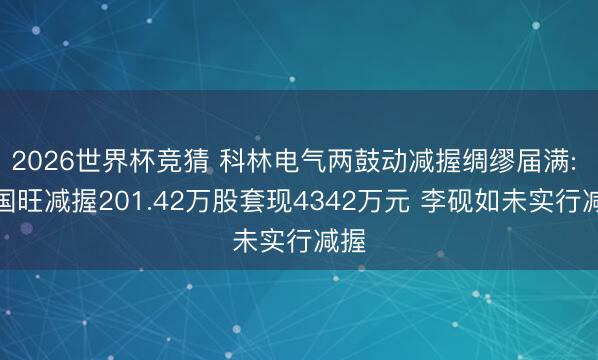 2026世界杯竞猜 科林电气两鼓动减握绸缪届满: 屈国旺减握201.42万股套现4342万元 李砚如未实行减握