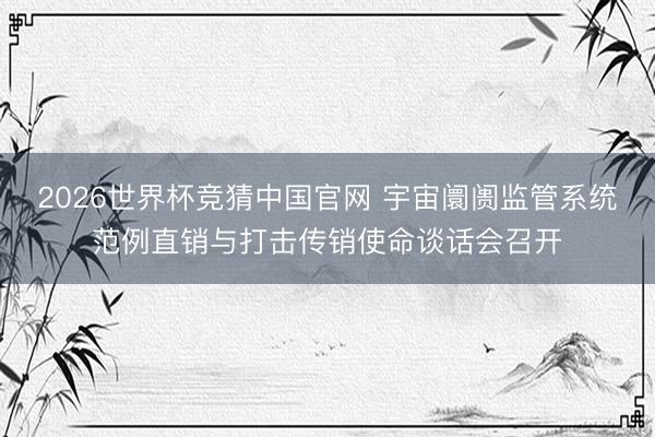 2026世界杯竞猜中国官网 宇宙阛阓监管系统范例直销与打击传销使命谈话会召开