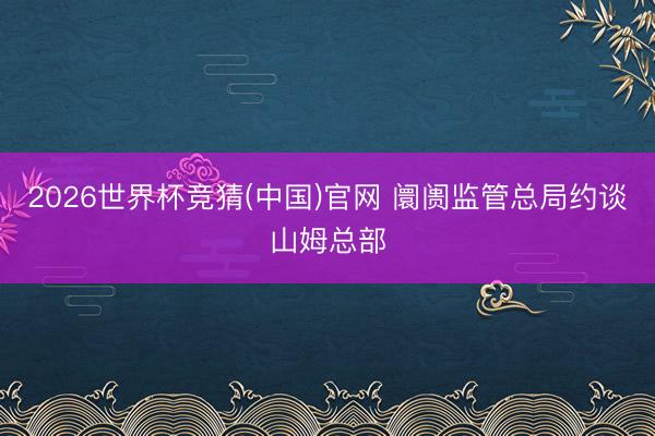 2026世界杯竞猜(中国)官网 阛阓监管总局约谈山姆总部