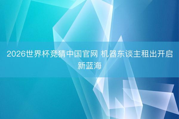 2026世界杯竞猜中国官网 机器东谈主租出开启新蓝海