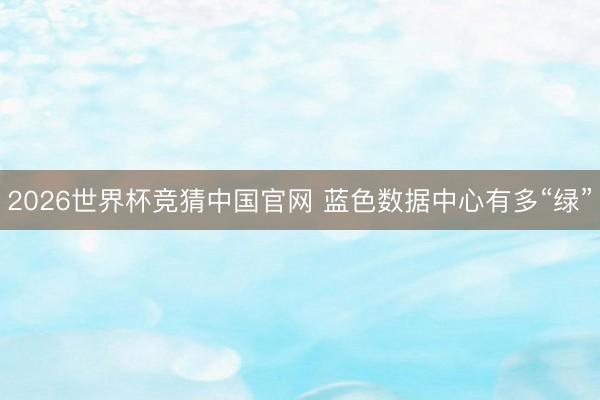 2026世界杯竞猜中国官网 蓝色数据中心有多“绿”