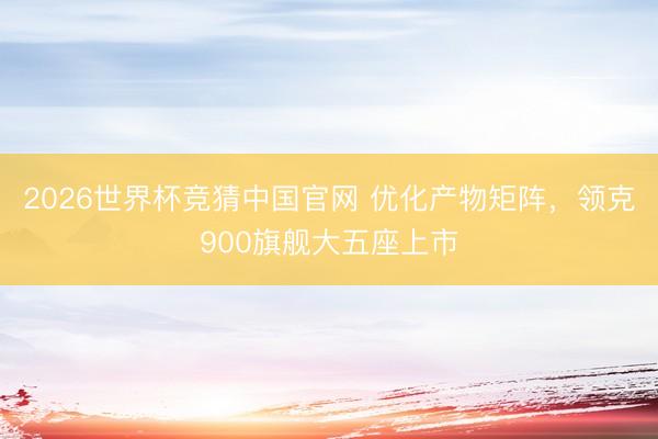 2026世界杯竞猜中国官网 优化产物矩阵，领克900旗舰大五座上市