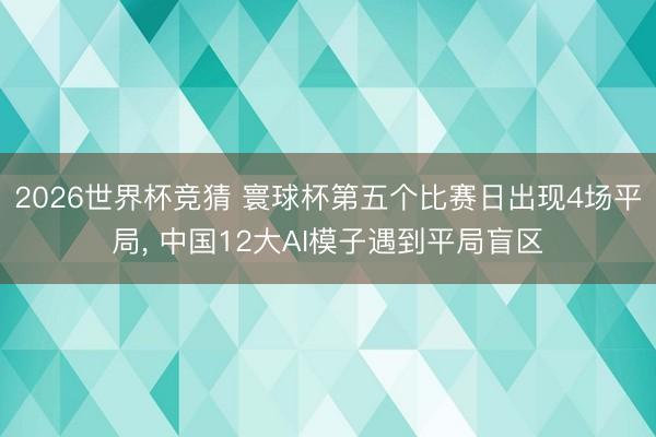 2026世界杯竞猜 寰球杯第五个比赛日出现4场平局， 中国12大AI模子遇到平局盲区