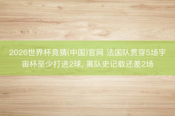 2026世界杯竞猜(中国)官网 法国队贯穿5场宇宙杯至少打进2球， 离队史记载还差2场