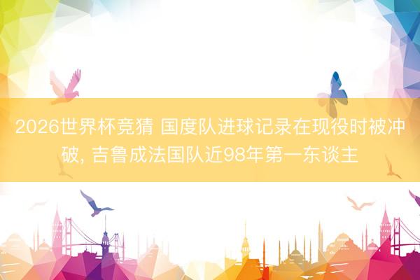 2026世界杯竞猜 国度队进球记录在现役时被冲破， 吉鲁成法国队近98年第一东谈主
