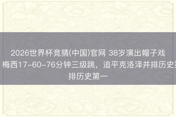 2026世界杯竞猜(中国)官网 38岁演出帽子戏法！梅西17-60-76分钟三级跳，追平克洛泽并排历史第一