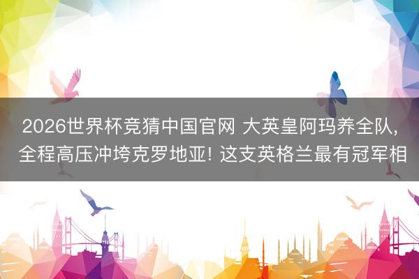 2026世界杯竞猜中国官网 大英皇阿玛养全队， 全程高压冲垮克罗地亚! 这支英格兰最有冠军相