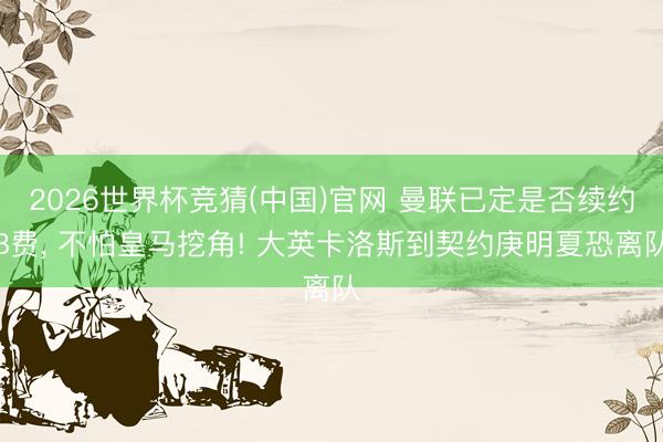 2026世界杯竞猜(中国)官网 曼联已定是否续约B费， 不怕皇马挖角! 大英卡洛斯到契约庚明夏恐离队