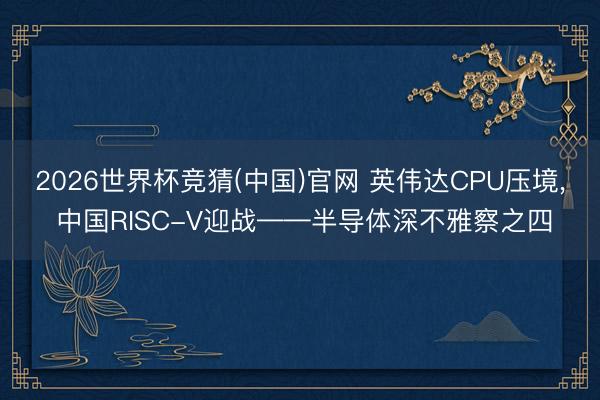 2026世界杯竞猜(中国)官网 英伟达CPU压境， 中国RISC-V迎战——半导体深不雅察之四