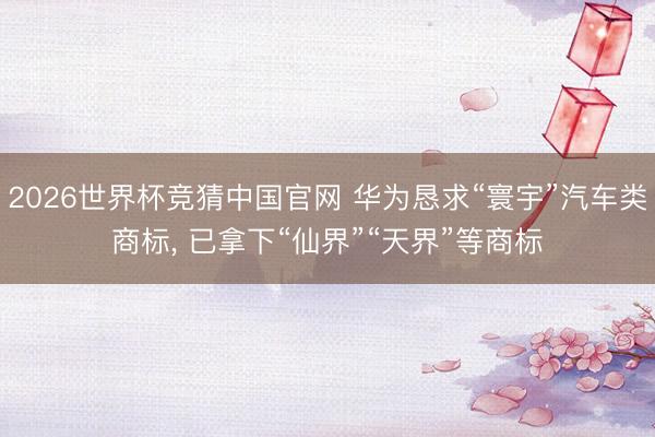 2026世界杯竞猜中国官网 华为恳求“寰宇”汽车类商标， 已拿下“仙界”“天界”等商标
