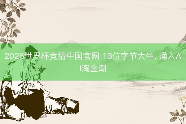 2026世界杯竞猜中国官网 13位字节大牛， 涌入AI淘金潮