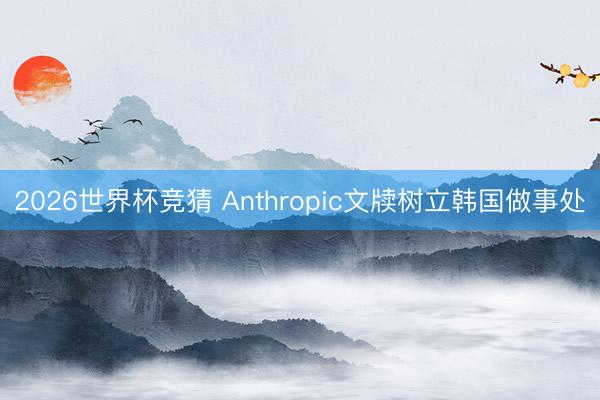 2026世界杯竞猜 Anthropic文牍树立韩国做事处