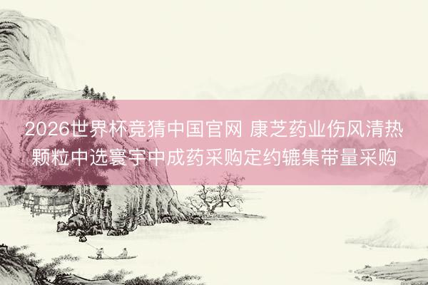 2026世界杯竞猜中国官网 康芝药业伤风清热颗粒中选寰宇中成药采购定约辘集带量采购