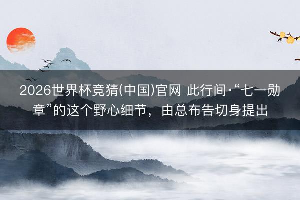 2026世界杯竞猜(中国)官网 此行间·“七一勋章”的这个野心细节，由总布告切身提出