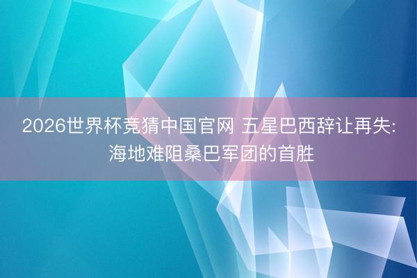 2026世界杯竞猜中国官网 五星巴西辞让再失: 海地难阻桑巴军团的首胜